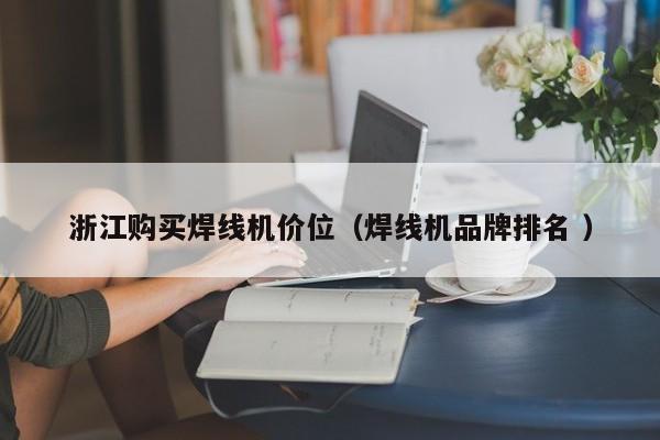 浙江購買焊線機(jī)價位（焊線機(jī)品牌排名 ）